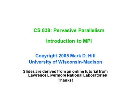 CS 838: Pervasive Parallelism Introduction to MPI Copyright 2005 Mark D. Hill University of Wisconsin-Madison Slides are derived from an online tutorial.