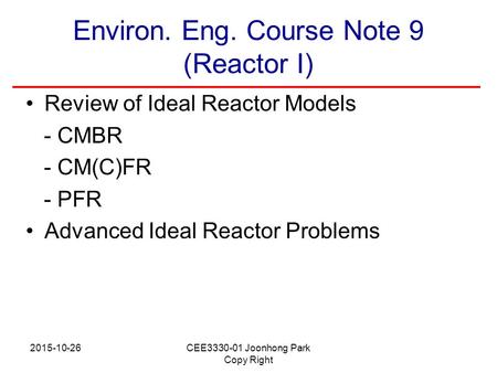 2015-10-26CEE3330-01 Joonhong Park Copy Right Environ. Eng. Course Note 9 (Reactor I) Review of Ideal Reactor Models - CMBR - CM(C)FR - PFR Advanced Ideal.