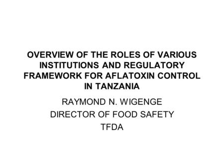 OVERVIEW OF THE ROLES OF VARIOUS INSTITUTIONS AND REGULATORY FRAMEWORK FOR AFLATOXIN CONTROL IN TANZANIA RAYMOND N. WIGENGE DIRECTOR OF FOOD SAFETY TFDA.