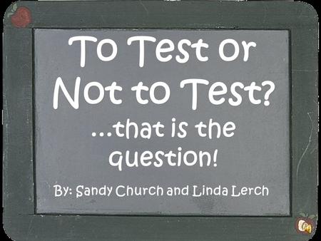 To Test or Not to Test?...that is the question! By: Sandy Church and Linda Lerch.