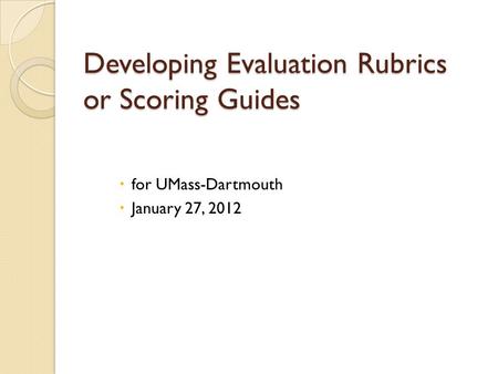 Developing Evaluation Rubrics or Scoring Guides  for UMass-Dartmouth  January 27, 2012.