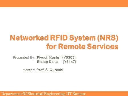 Department Of Electrical Engineering, IIT Kanpur Networked RFID System (NRS) for Remote Services Presented By: Piyush Keshri (Y5303) Biplab Deka (Y5147)