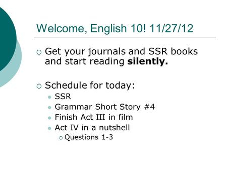Welcome, English 10! 11/27/12  Get your journals and SSR books and start reading silently.  Schedule for today: SSR Grammar Short Story #4 Finish Act.