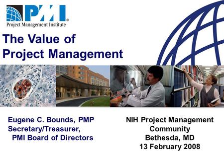 The Value of Project Management Eugene C. Bounds, PMP Secretary/Treasurer, PMI Board of Directors NIH Project Management Community Bethesda, MD 13 February.