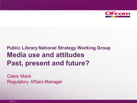 Public Library National Strategy Working Group Media use and attitudes Past, present and future? Claire Mack Regulatory Affairs Manager.