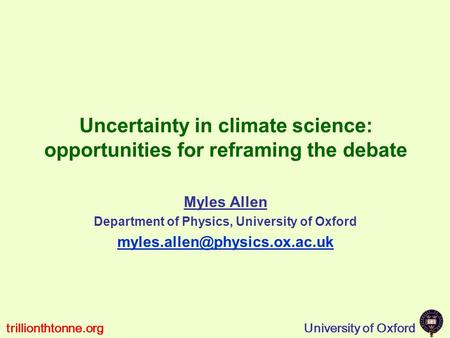 University of Oxfordtrillionthtonne.org Uncertainty in climate science: opportunities for reframing the debate Myles Allen Department of Physics, University.