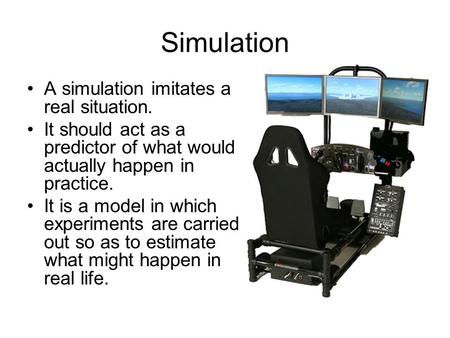 Simulation A simulation imitates a real situation. It should act as a predictor of what would actually happen in practice. It is a model in which experiments.