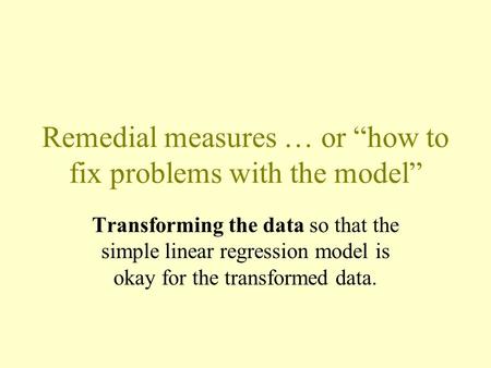 Remedial measures … or “how to fix problems with the model” Transforming the data so that the simple linear regression model is okay for the transformed.