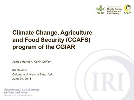 Climate Change, Agriculture and Food Security (CCAFS) program of the CGIAR James Hansen, Kevin Coffey IRI Review Columbia University, New York June 24,