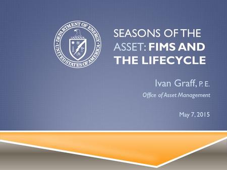 SEASONS OF THE ASSET: FIMS AND THE LIFECYCLE Ivan Graff, P. E. Office of Asset Management May 7, 2015.