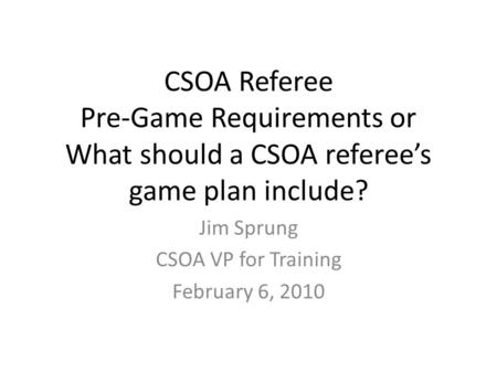 CSOA Referee Pre-Game Requirements or What should a CSOA referee’s game plan include? Jim Sprung CSOA VP for Training February 6, 2010.