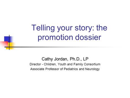 Telling your story: the promotion dossier Cathy Jordan, Ph.D., LP Director - Children, Youth and Family Consortium Associate Professor of Pediatrics and.