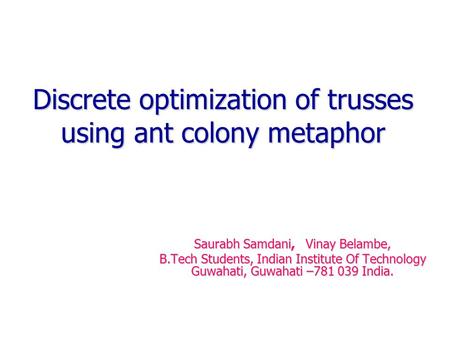 Discrete optimization of trusses using ant colony metaphor Saurabh Samdani, Vinay Belambe, B.Tech Students, Indian Institute Of Technology Guwahati, Guwahati.