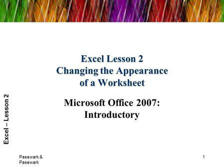 Excel – Lesson 2 Excel Lesson 2 Changing the Appearance of a Worksheet Microsoft Office 2007: Introductory Pasewark & Pasewark 1.