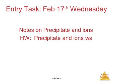 Aqueous Equilibria Entry Task: Feb 17 th Wednesday Notes on Precipitate and ions HW: Precipitate and ions ws MAYHAN.