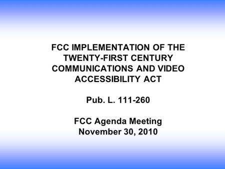 FCC IMPLEMENTATION OF THE TWENTY-FIRST CENTURY COMMUNICATIONS AND VIDEO ACCESSIBILITY ACT Pub. L. 111-260 FCC Agenda Meeting November 30, 2010.