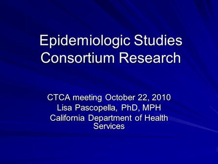 Epidemiologic Studies Consortium Research CTCA meeting October 22, 2010 Lisa Pascopella, PhD, MPH California Department of Health Services.