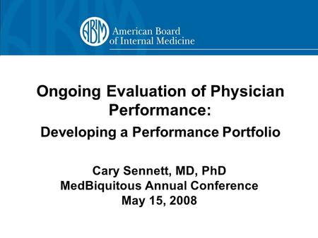 Ongoing Evaluation of Physician Performance: Developing a Performance Portfolio Cary Sennett, MD, PhD MedBiquitous Annual Conference May 15, 2008.