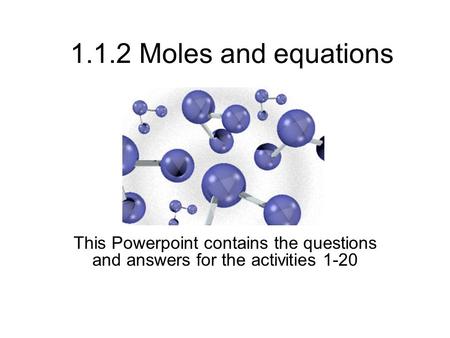 1.1.2 Moles and equations This Powerpoint contains the questions and answers for the activities 1-20.