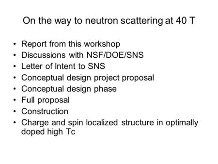 On the way to neutron scattering at 40 T Report from this workshop Discussions with NSF/DOE/SNS Letter of Intent to SNS Conceptual design project proposal.