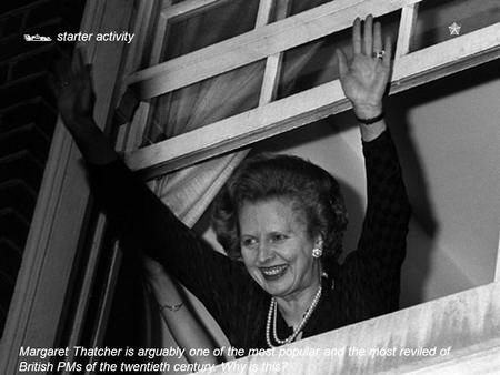  starter activity  Margaret Thatcher is arguably one of the most popular and the most reviled of British PMs of the twentieth century. Why is this?