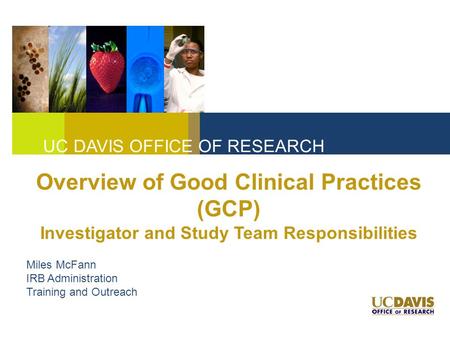 UC DAVIS OFFICE OF RESEARCH Overview of Good Clinical Practices (GCP) Investigator and Study Team Responsibilities Miles McFann IRB Administration Training.