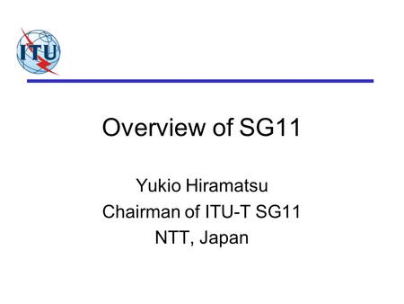 Overview of SG11 Yukio Hiramatsu Chairman of ITU-T SG11 NTT, Japan.