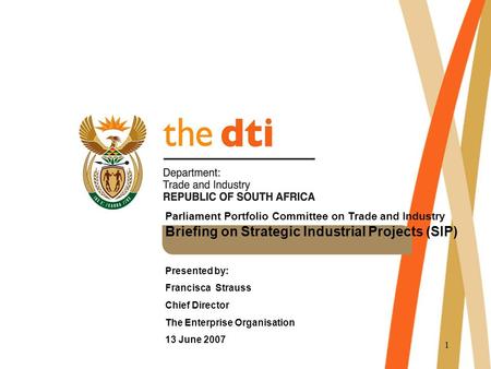 1 Parliament Portfolio Committee on Trade and Industry Briefing on Strategic Industrial Projects (SIP) Presented by: Francisca Strauss Chief Director The.