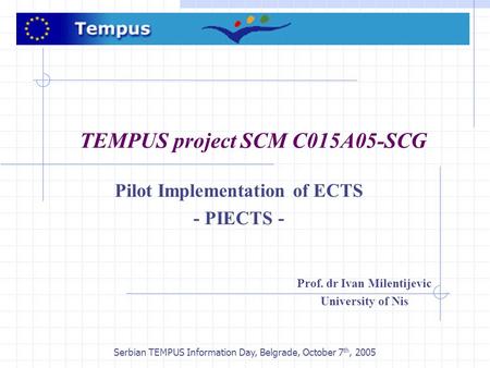 Serbian TEMPUS Information Day, Belgrade, October 7 th, 2005 TEMPUS project SCM C015A05-SCG Pilot Implementation of ECTS - PIECTS - Prof. dr Ivan Milentijevic.