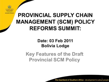 PROVINCIAL SUPPLY CHAIN MANAGEMENT (SCM) POLICY REFORMS SUMMIT: Date: 03 Feb 2011 Bolivia Lodge Key Features of the Draft Provincial SCM Policy 1.