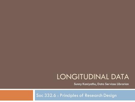 Soc 332.6 : Principles of Research Design LONGITUDINAL DATA Sunny Kaniyathu, Data Services Librarian.
