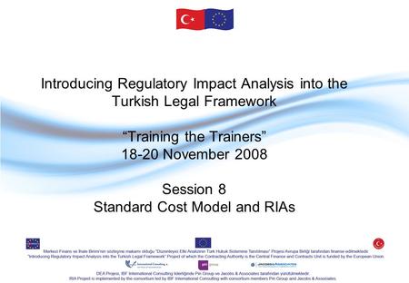 Introducing Regulatory Impact Analysis into the Turkish Legal Framework “Training the Trainers” 18-20 November 2008 Session 8 Standard Cost Model and RIAs.