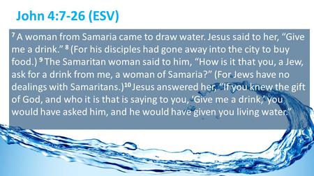 John 4:7-26 (ESV) 7 A woman from Samaria came to draw water. Jesus said to her, “Give me a drink.” 8 (For his disciples had gone away into the city to.