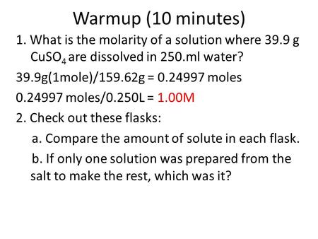 Warmup (10 minutes) 1. What is the molarity of a solution where 39.9 g CuSO 4 are dissolved in 250.ml water? 39.9g(1mole)/159.62g = 0.24997 moles 0.24997.