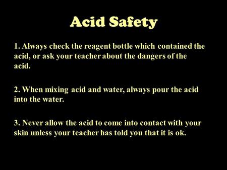 Acid Safety 1. Always check the reagent bottle which contained the acid, or ask your teacher about the dangers of the acid. 2. When mixing acid and water,