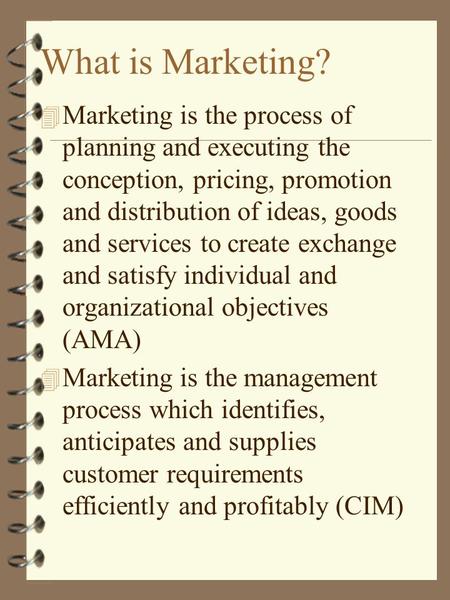 What is Marketing? 4 Marketing is the process of planning and executing the conception, pricing, promotion and distribution of ideas, goods and services.