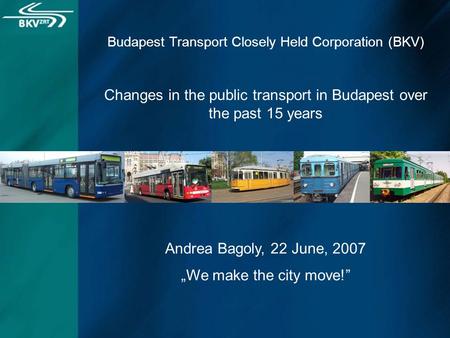 Budapest Transport Closely Held Corporation (BKV) Changes in the public transport in Budapest over the past 15 years Andrea Bagoly, 22 June, 2007 „We make.