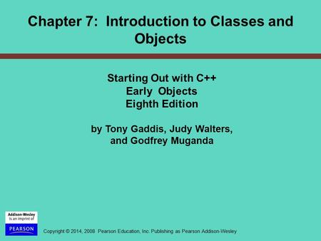 Copyright © 2014, 2008 Pearson Education, Inc. Publishing as Pearson Addison-Wesley Chapter 7: Introduction to Classes and Objects Starting Out with C++