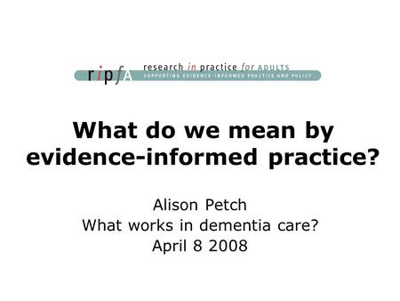 What do we mean by evidence-informed practice? Alison Petch What works in dementia care? April 8 2008.