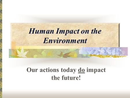 Human Impact on the Environment Our actions today do impact the future!