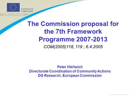 Peter Härtwich Directorate Coordination of Community Actions DG Research, European Commission The Commission proposal for the 7th Framework Programme 2007-2013.