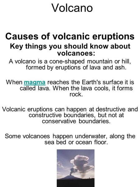 Volcano Causes of volcanic eruptions Key things you should know about volcanoes: A volcano is a cone-shaped mountain or hill, formed by eruptions of lava.