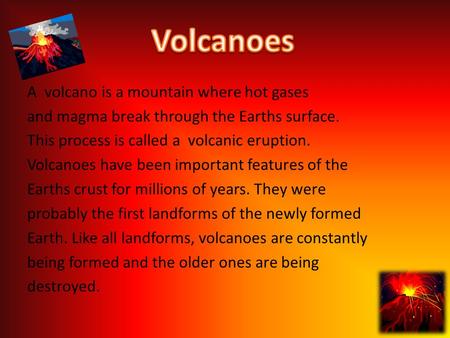 A volcano is a mountain where hot gases and magma break through the Earths surface. This process is called a volcanic eruption. Volcanoes have been important.