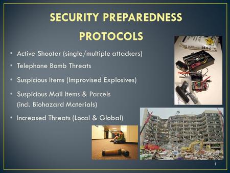 SECURITY PREPAREDNESS PROTOCOLS Active Shooter (single/multiple attackers) Telephone Bomb Threats Suspicious Items (Improvised Explosives) Suspicious Mail.