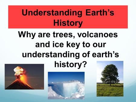 Understanding Earth’s History Why are trees, volcanoes and ice key to our understanding of earth’s history?