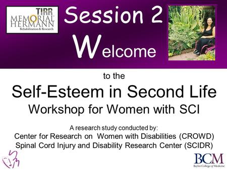 Session 2 W elcome to the Self-Esteem in Second Life Workshop for Women with SCI A research study conducted by: Center for Research on Women with Disabilities.