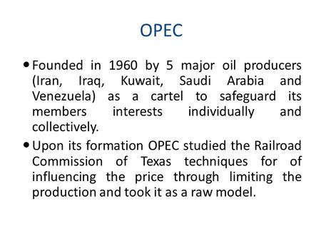 OPEC Founded in 1960 by 5 major oil producers (Iran, Iraq, Kuwait, Saudi Arabia and Venezuela) as a cartel to safeguard its members interests individually.