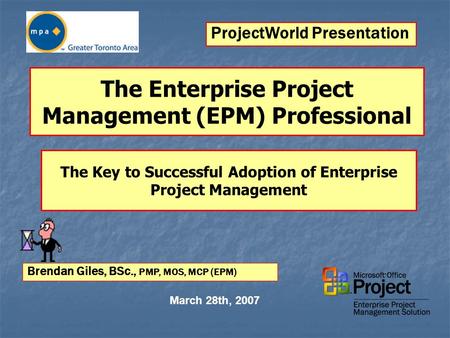 The Enterprise Project Management (EPM) Professional March 28th, 2007 Brendan Giles, BSc., PMP, MOS, MCP (EPM) The Key to Successful Adoption of Enterprise.