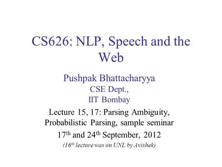 CS626: NLP, Speech and the Web Pushpak Bhattacharyya CSE Dept., IIT Bombay Lecture 15, 17: Parsing Ambiguity, Probabilistic Parsing, sample seminar 17.