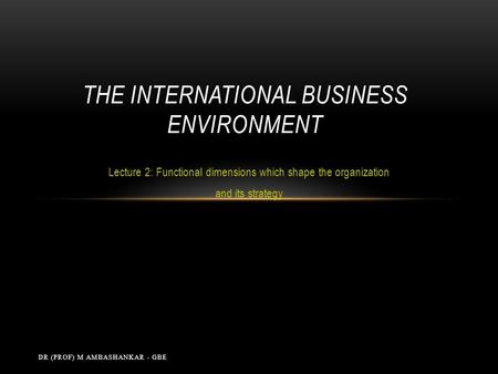 Lecture 2: Functional dimensions which shape the organization and its strategy THE INTERNATIONAL BUSINESS ENVIRONMENT DR (PROF) M AMBASHANKAR - GBE.